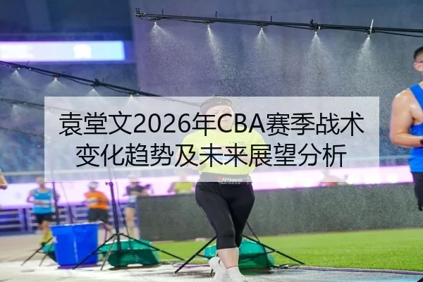 袁堂文2026年CBA赛季战术变化趋势及未来展望分析
