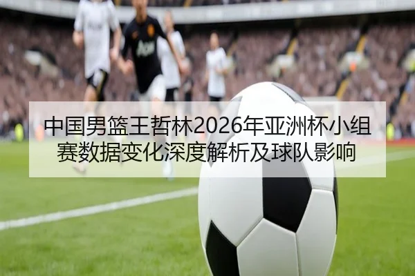 中国男篮王哲林2026年亚洲杯小组赛数据变化深度解析及球队影响